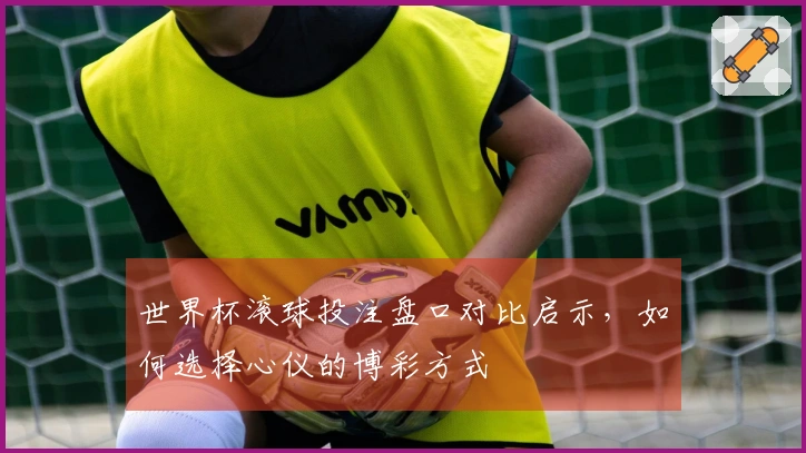世界杯滚球投注盘口对比启示,如何选择心仪的博彩方式