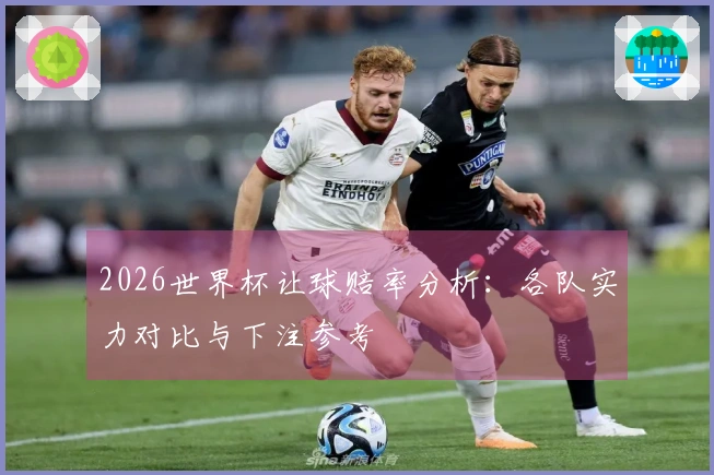 2026世界杯让球赔率分析：各队实力对比与下注参考