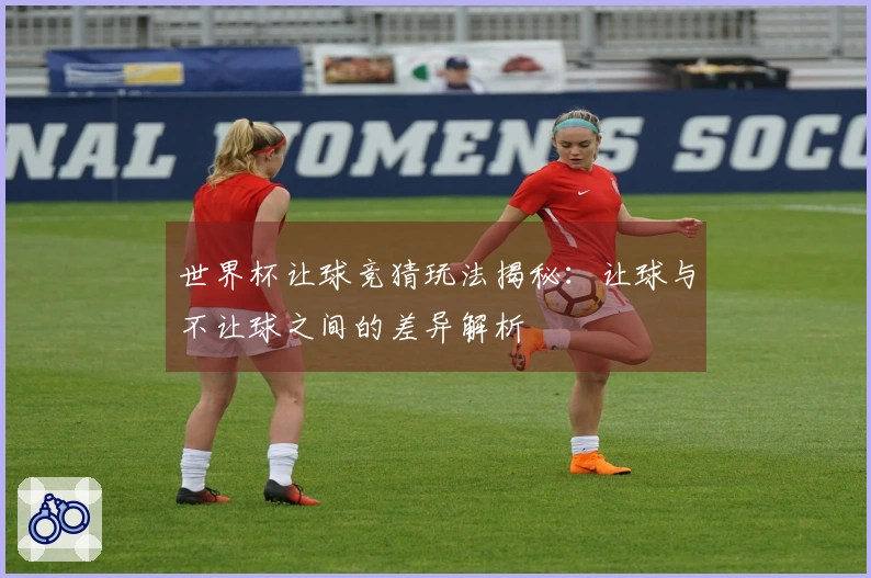 世界杯让球竞猜玩法揭秘：让球与不让球之间的差异解析